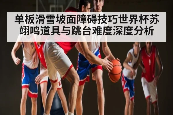 单板滑雪坡面障碍技巧世界杯苏翊鸣道具与跳台难度深度分析