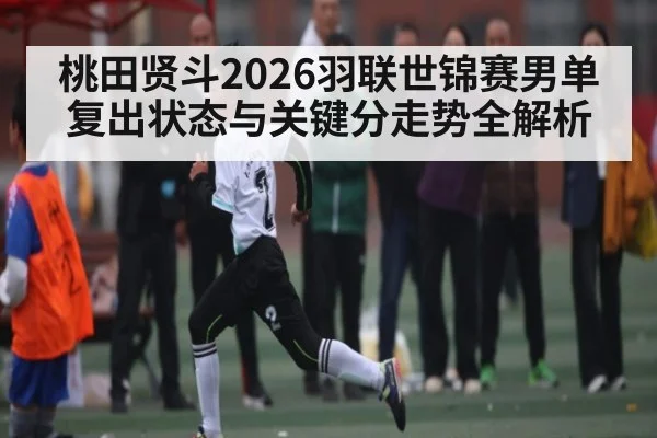 桃田贤斗2026羽联世锦赛男单复出状态与关键分走势全解析