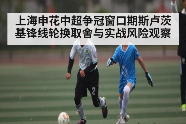 上海申花中超争冠窗口期斯卢茨基锋线轮换取舍与实战风险观察